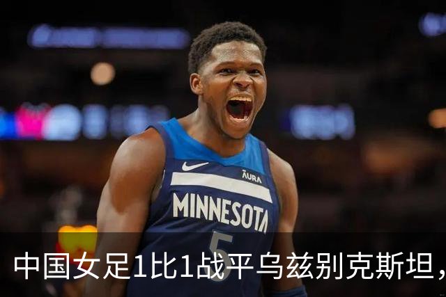 中国女足1比1战平乌兹别克斯坦，亚运前两场收获1胜1平